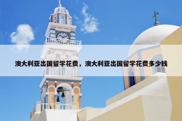 澳大利亚出国留学花费，澳大利亚出国留学花费多少钱