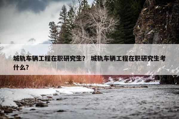 城轨车辆工程在职研究生？ 城轨车辆工程在职研究生考什么？