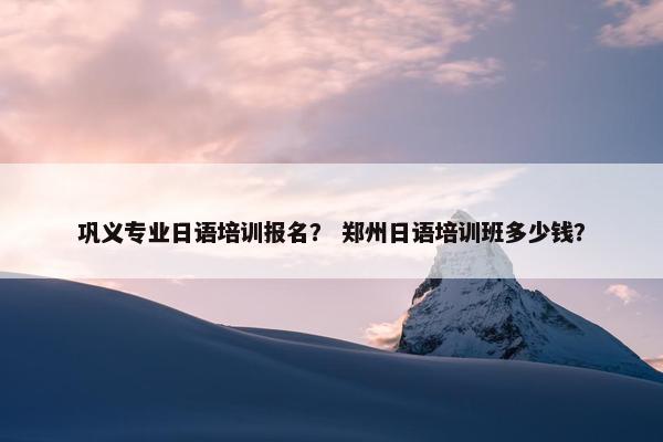 巩义专业日语培训报名？ 郑州日语培训班多少钱？