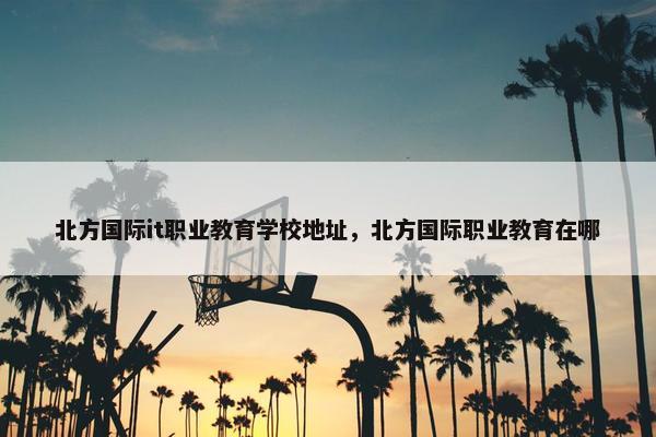 北方国际it职业教育学校地址，北方国际职业教育在哪