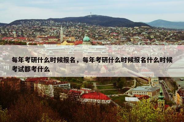 每年考研什么时候报名，每年考研什么时候报名什么时候考试都考什么