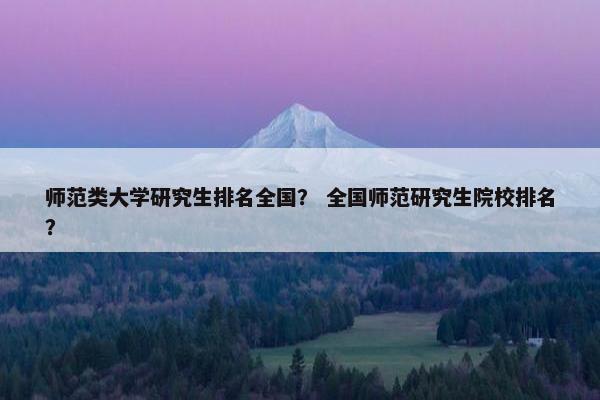 师范类大学研究生排名全国？ 全国师范研究生院校排名？
