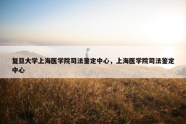 复旦大学上海医学院司法鉴定中心，上海医学院司法鉴定中心