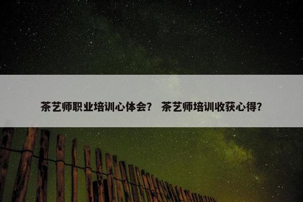 茶艺师职业培训心体会？ 茶艺师培训收获心得？