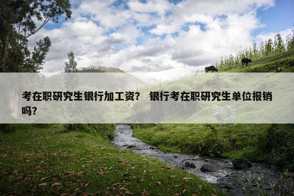 考在职研究生银行加工资？ 银行考在职研究生单位报销吗？