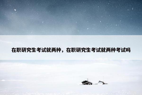 在职研究生考试就两种，在职研究生考试就两种考试吗