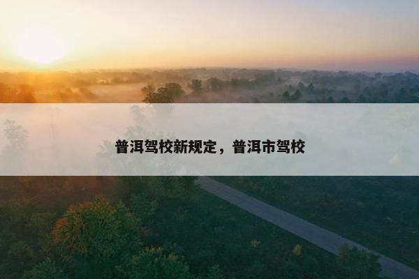 普洱驾校新规定，普洱市驾校