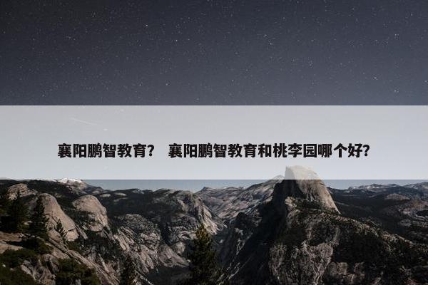襄阳鹏智教育？ 襄阳鹏智教育和桃李园哪个好？