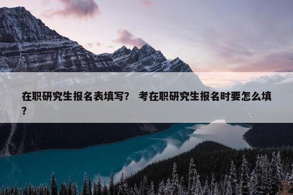 在职研究生报名表填写？ 考在职研究生报名时要怎么填？