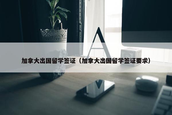 加拿大出国留学签证（加拿大出国留学签证要求）