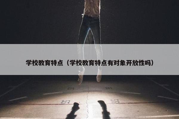 学校教育特点（学校教育特点有对象开放性吗）