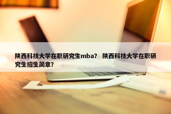 陕西科技大学在职研究生mba？ 陕西科技大学在职研究生招生简章？
