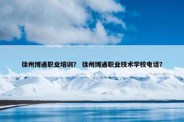 徐州博通职业培训？ 徐州博通职业技术学校电话？