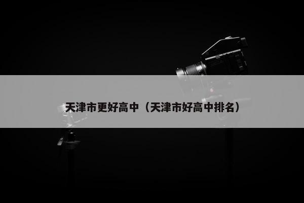 天津市更好高中（天津市好高中排名）