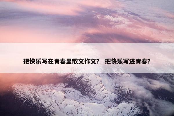 把快乐写在青春里散文作文？ 把快乐写进青春？