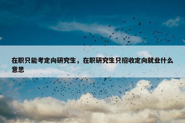 在职只能考定向研究生，在职研究生只招收定向就业什么意思