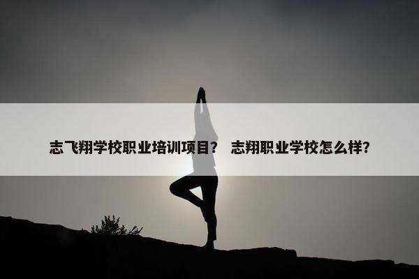 志飞翔学校职业培训项目？ 志翔职业学校怎么样？