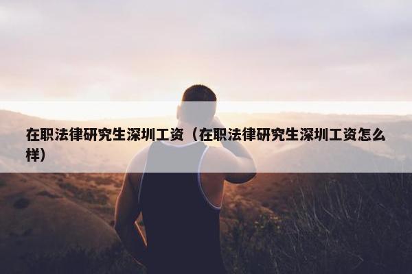 在职法律研究生深圳工资（在职法律研究生深圳工资怎么样）