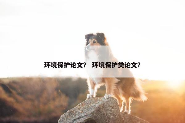 环境保护论文？ 环境保护类论文？