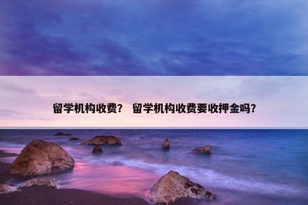 留学机构收费？ 留学机构收费要收押金吗？