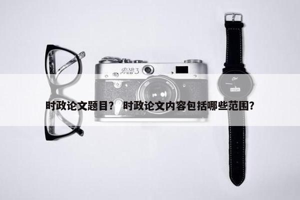 时政论文题目？ 时政论文内容包括哪些范围？
