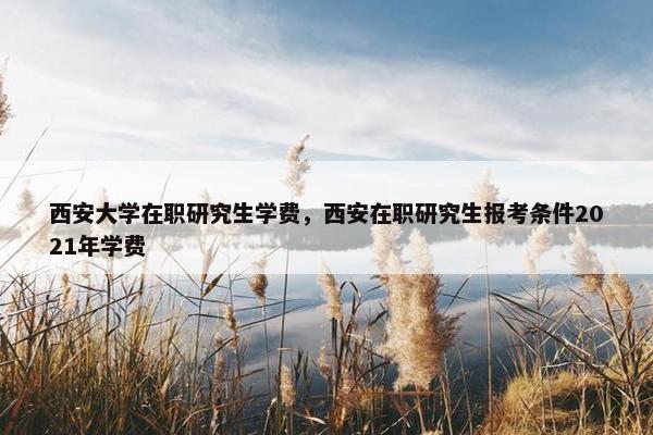 西安大学在职研究生学费，西安在职研究生报考条件2021年学费