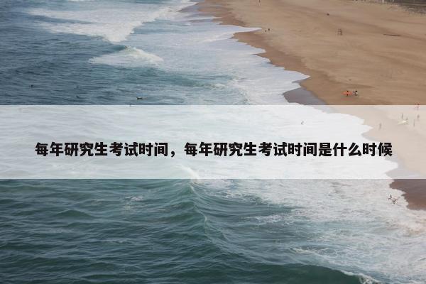 每年研究生考试时间，每年研究生考试时间是什么时候