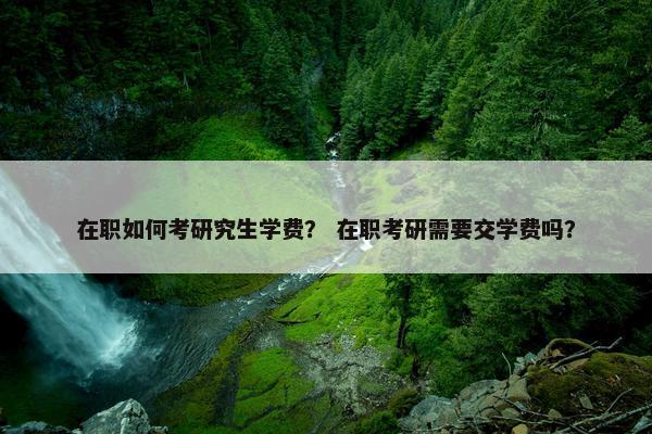 在职如何考研究生学费？ 在职考研需要交学费吗？