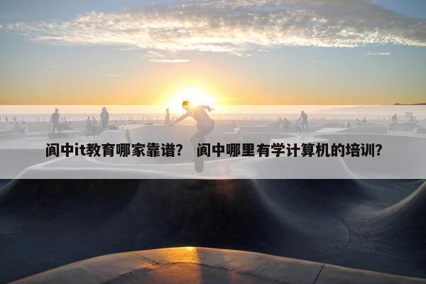 阆中it教育哪家靠谱？ 阆中哪里有学计算机的培训？