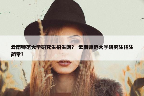云南师范大学研究生招生网？ 云南师范大学研究生招生简章？