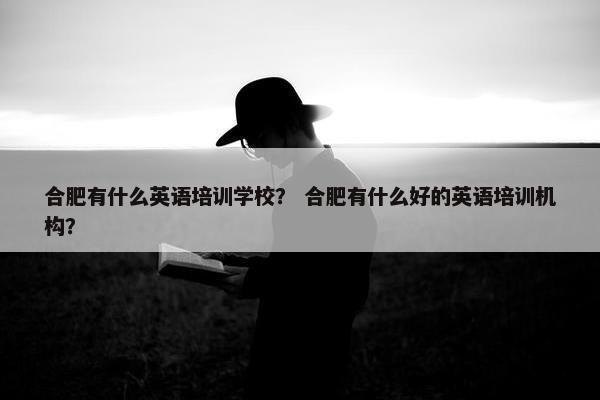 合肥有什么英语培训学校？ 合肥有什么好的英语培训机构？