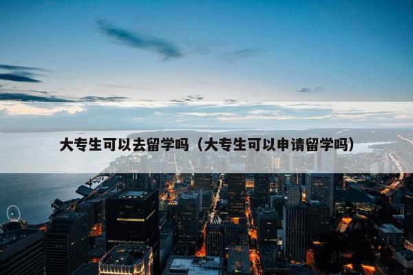 大专生可以去留学吗（大专生可以申请留学吗）