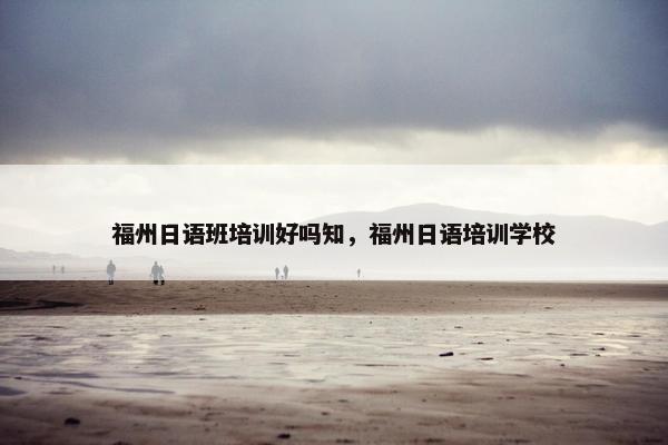 福州日语班培训好吗知，福州日语培训学校