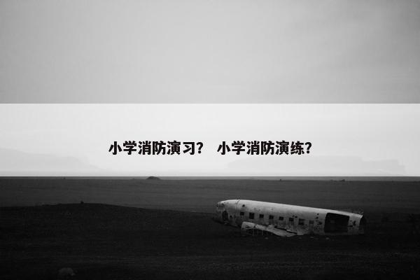 小学消防演习？ 小学消防演练？