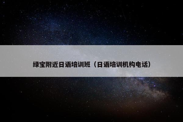 绿宝附近日语培训班（日语培训机构电话）