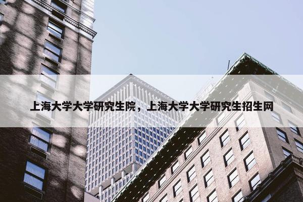 上海大学大学研究生院，上海大学大学研究生招生网