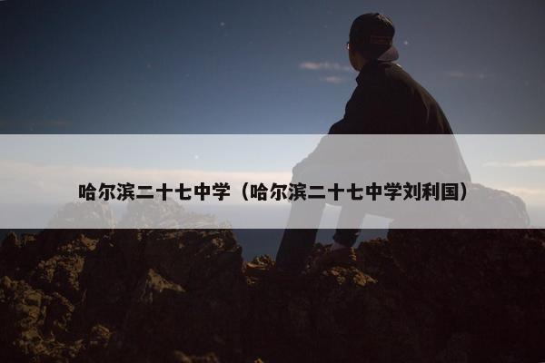哈尔滨二十七中学（哈尔滨二十七中学刘利国）