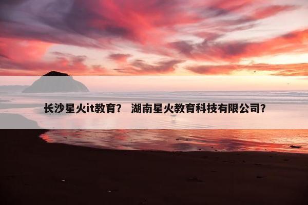 长沙星火it教育？ 湖南星火教育科技有限公司？