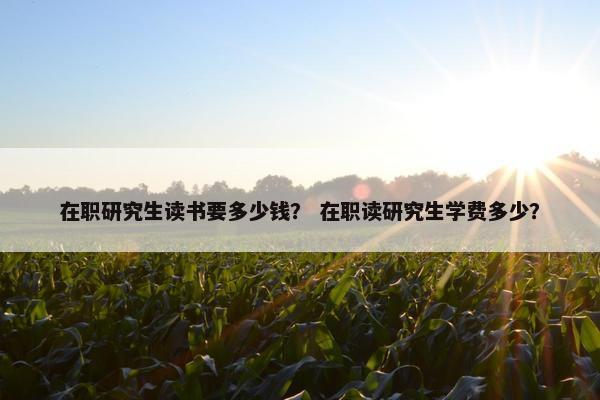 在职研究生读书要多少钱？ 在职读研究生学费多少？