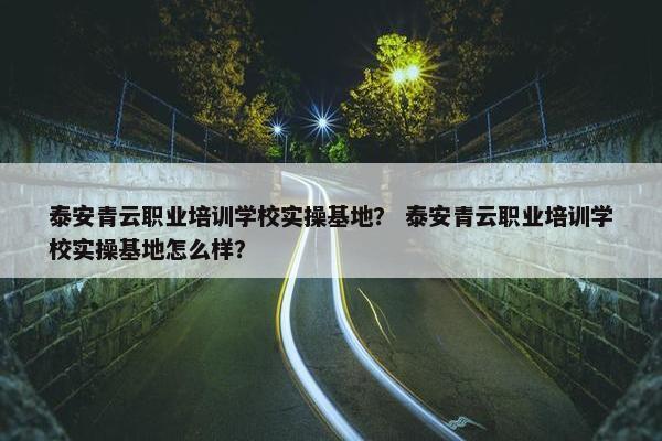 泰安青云职业培训学校实操基地？ 泰安青云职业培训学校实操基地怎么样？