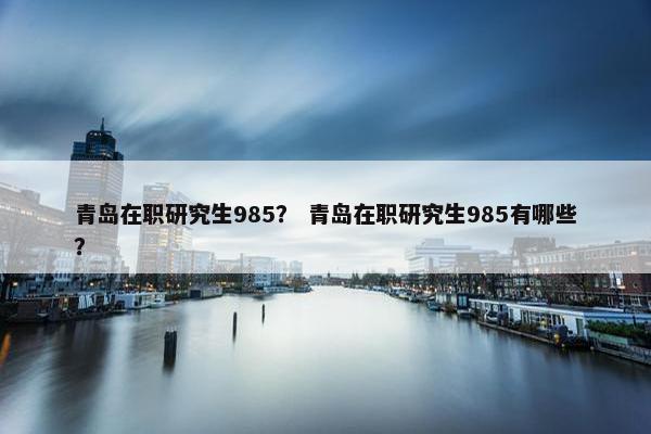 青岛在职研究生985？ 青岛在职研究生985有哪些？