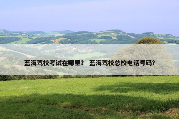 蓝海驾校考试在哪里？ 蓝海驾校总校电话号码？