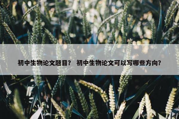 初中生物论文题目？ 初中生物论文可以写哪些方向？
