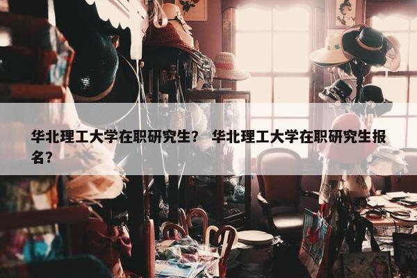 华北理工大学在职研究生？ 华北理工大学在职研究生报名？