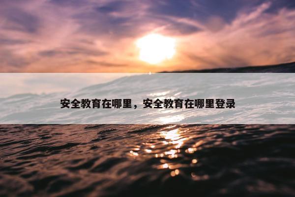 安全教育在哪里，安全教育在哪里登录
