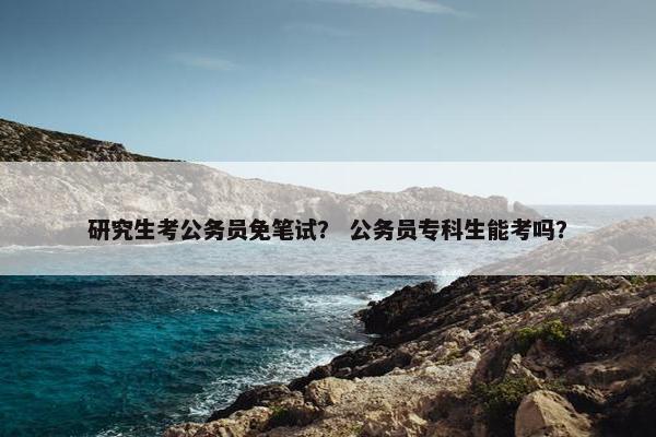 研究生考公务员免笔试？ 公务员专科生能考吗？