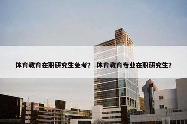 体育教育在职研究生免考？ 体育教育专业在职研究生？