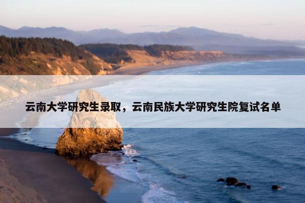 云南大学研究生录取，云南民族大学研究生院复试名单