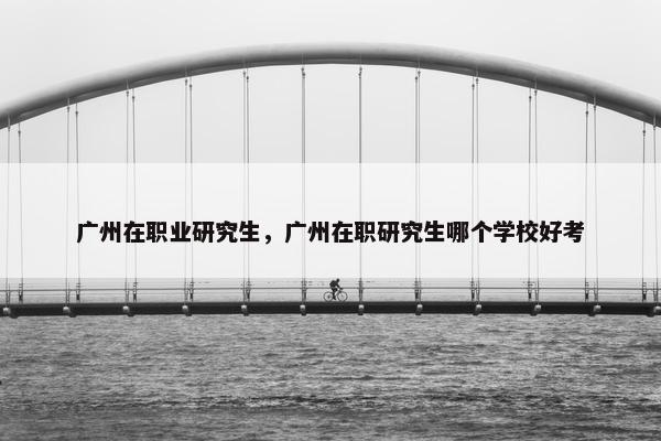 广州在职业研究生，广州在职研究生哪个学校好考