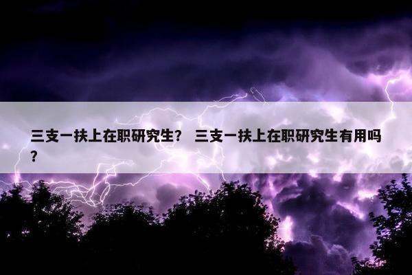三支一扶上在职研究生？ 三支一扶上在职研究生有用吗？